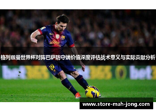 格列兹曼世界杯对阵巴萨防守端价值深度评估战术意义与实际贡献分析